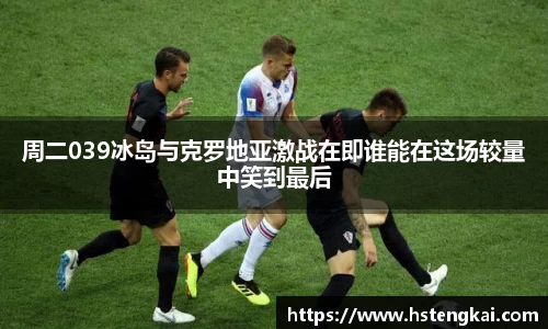 周二039冰岛与克罗地亚激战在即谁能在这场较量中笑到最后